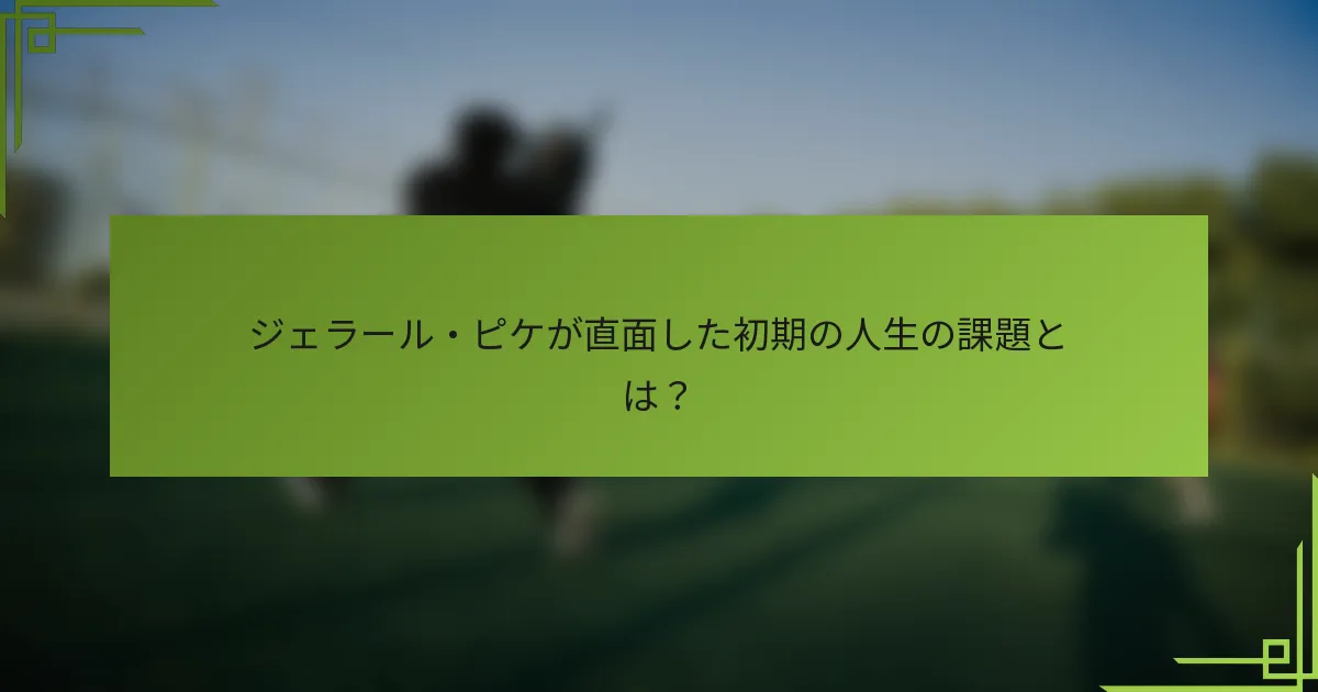 ジェラール・ピケが直面した初期の人生の課題とは？