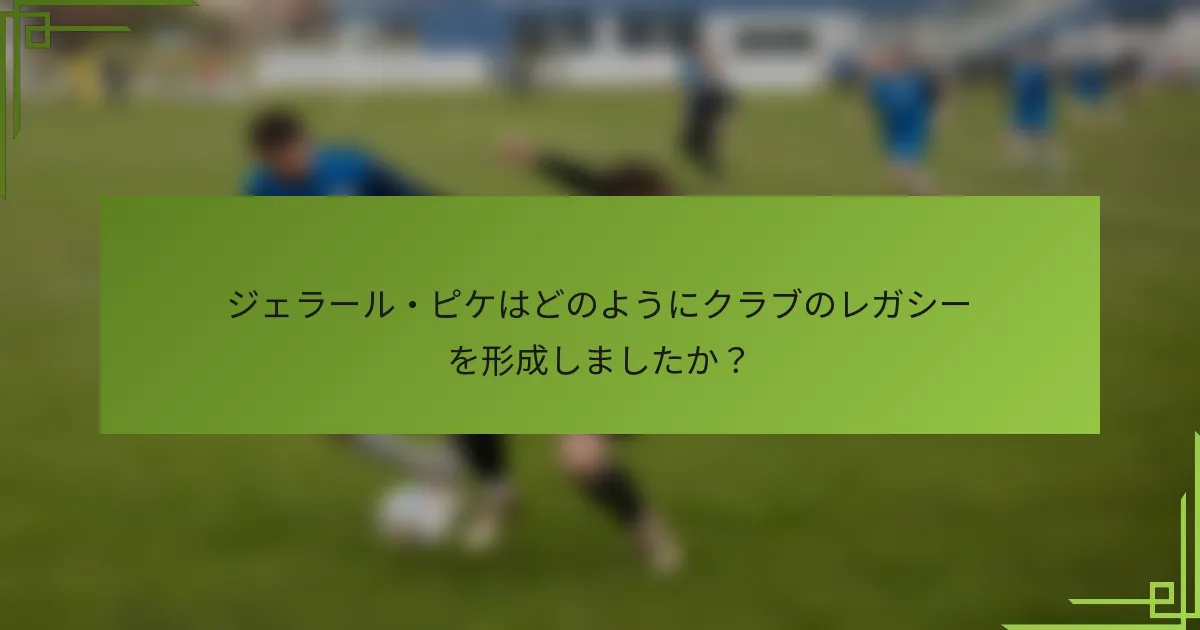 ジェラール・ピケはどのようにクラブのレガシーを形成しましたか？