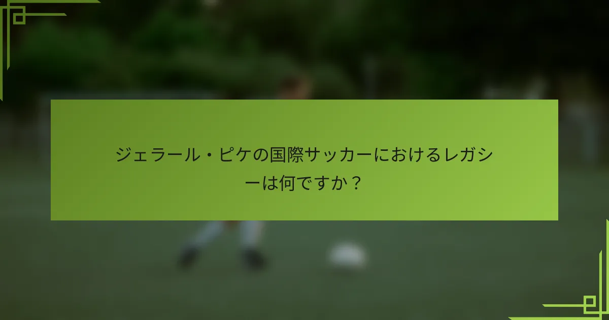 ジェラール・ピケの国際サッカーにおけるレガシーは何ですか？
